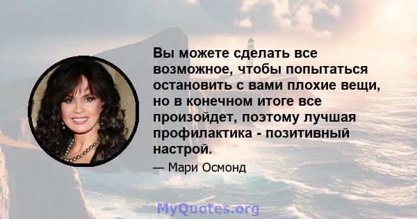 Вы можете сделать все возможное, чтобы попытаться остановить с вами плохие вещи, но в конечном итоге все произойдет, поэтому лучшая профилактика - позитивный настрой.