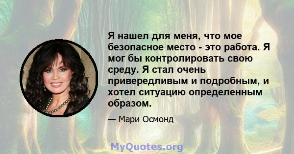 Я нашел для меня, что мое безопасное место - это работа. Я мог бы контролировать свою среду. Я стал очень привередливым и подробным, и хотел ситуацию определенным образом.