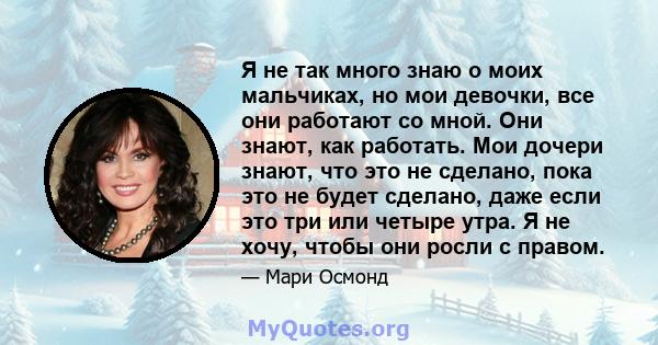 Я не так много знаю о моих мальчиках, но мои девочки, все они работают со мной. Они знают, как работать. Мои дочери знают, что это не сделано, пока это не будет сделано, даже если это три или четыре утра. Я не хочу,