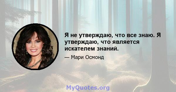 Я не утверждаю, что все знаю. Я утверждаю, что является искателем знаний.