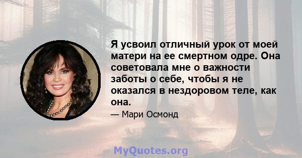 Я усвоил отличный урок от моей матери на ее смертном одре. Она советовала мне о важности заботы о себе, чтобы я не оказался в нездоровом теле, как она.