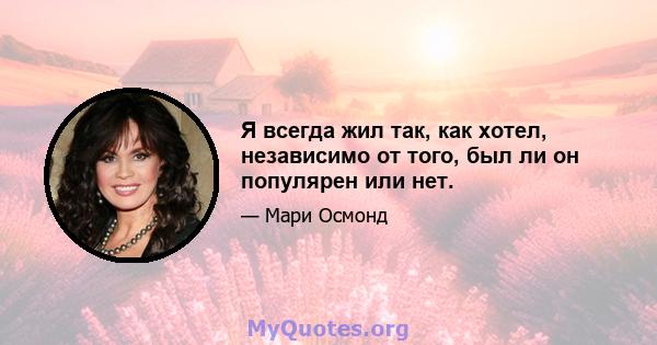 Я всегда жил так, как хотел, независимо от того, был ли он популярен или нет.