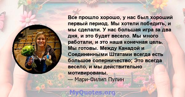 Все прошло хорошо, у нас был хороший первый период. Мы хотели победить, и мы сделали. У нас большая игра за два дня, и это будет весело. Мы много работали, и это наша конечная цель. Мы готовы. Между Канадой и