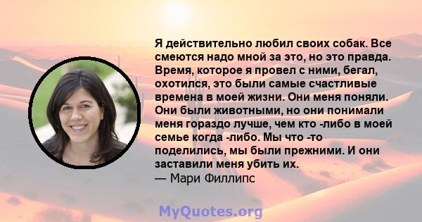 Я действительно любил своих собак. Все смеются надо мной за это, но это правда. Время, которое я провел с ними, бегал, охотился, это были самые счастливые времена в моей жизни. Они меня поняли. Они были животными, но