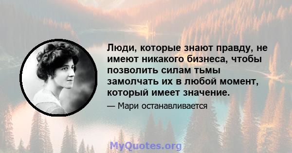 Люди, которые знают правду, не имеют никакого бизнеса, чтобы позволить силам тьмы замолчать их в любой момент, который имеет значение.