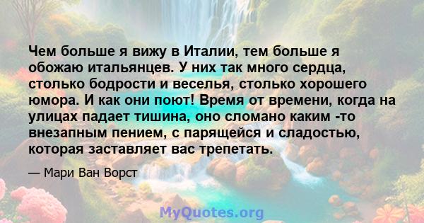 Чем больше я вижу в Италии, тем больше я обожаю итальянцев. У них так много сердца, столько бодрости и веселья, столько хорошего юмора. И как они поют! Время от времени, когда на улицах падает тишина, оно сломано каким