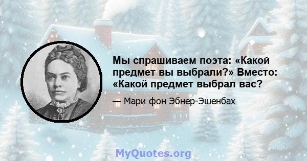 Мы спрашиваем поэта: «Какой предмет вы выбрали?» Вместо: «Какой предмет выбрал вас?