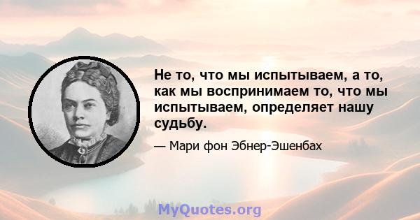 Не то, что мы испытываем, а то, как мы воспринимаем то, что мы испытываем, определяет нашу судьбу.