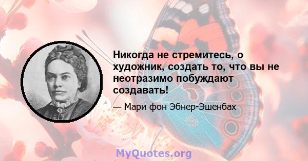 Никогда не стремитесь, о художник, создать то, что вы не неотразимо побуждают создавать!