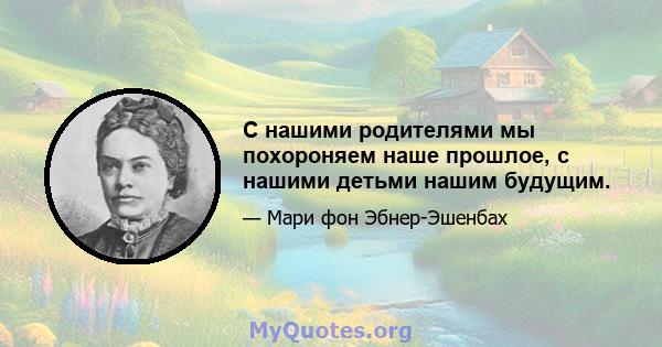 С нашими родителями мы похороняем наше прошлое, с нашими детьми нашим будущим.