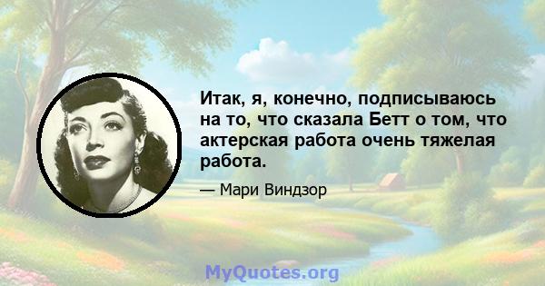 Итак, я, конечно, подписываюсь на то, что сказала Бетт о том, что актерская работа очень тяжелая работа.