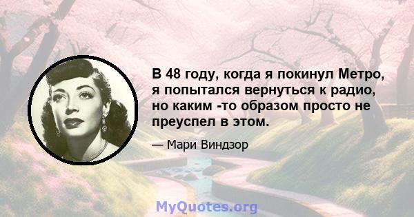 В 48 году, когда я покинул Метро, ​​я попытался вернуться к радио, но каким -то образом просто не преуспел в этом.