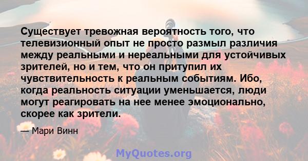 Существует тревожная вероятность того, что телевизионный опыт не просто размыл различия между реальными и нереальными для устойчивых зрителей, но и тем, что он притупил их чувствительность к реальным событиям. Ибо,