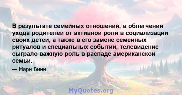 В результате семейных отношений, в облегчении ухода родителей от активной роли в социализации своих детей, а также в его замене семейных ритуалов и специальных событий, телевидение сыграло важную роль в распаде