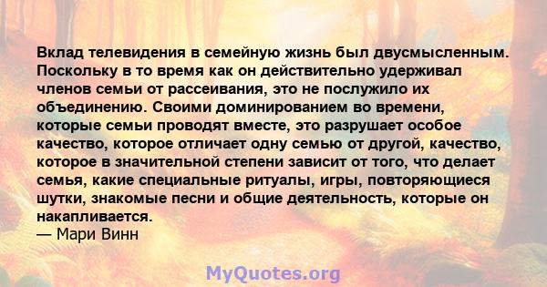 Вклад телевидения в семейную жизнь был двусмысленным. Поскольку в то время как он действительно удерживал членов семьи от рассеивания, это не послужило их объединению. Своими доминированием во времени, которые семьи