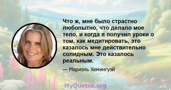 Что ж, мне было страстно любопытно, что делало мое тело, и когда я получил уроки о том, как медитировать, это казалось мне действительно солидным. Это казалось реальным.