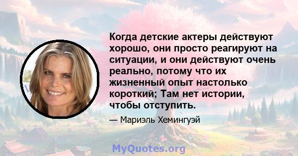 Когда детские актеры действуют хорошо, они просто реагируют на ситуации, и они действуют очень реально, потому что их жизненный опыт настолько короткий; Там нет истории, чтобы отступить.