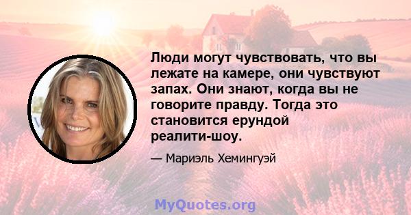 Люди могут чувствовать, что вы лежате на камере, они чувствуют запах. Они знают, когда вы не говорите правду. Тогда это становится ерундой реалити-шоу.