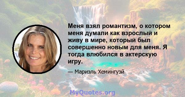 Меня взял романтизм, о котором меня думали как взрослый и живу в мире, который был совершенно новым для меня. Я тогда влюбился в актерскую игру.