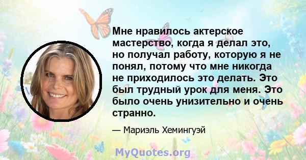 Мне нравилось актерское мастерство, когда я делал это, но получал работу, которую я не понял, потому что мне никогда не приходилось это делать. Это был трудный урок для меня. Это было очень унизительно и очень странно.