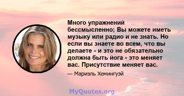 Много упражнений бессмысленно; Вы можете иметь музыку или радио и не знать. Но если вы знаете во всем, что вы делаете - и это не обязательно должна быть йога - это меняет вас. Присутствие меняет вас.