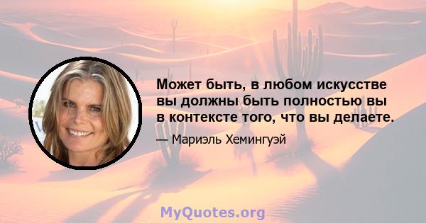 Может быть, в любом искусстве вы должны быть полностью вы в контексте того, что вы делаете.