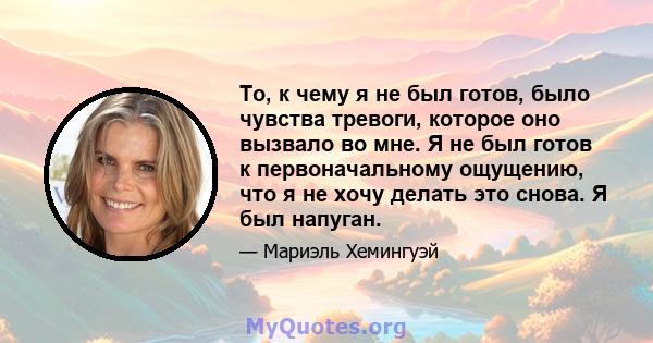 То, к чему я не был готов, было чувства тревоги, которое оно вызвало во мне. Я не был готов к первоначальному ощущению, что я не хочу делать это снова. Я был напуган.