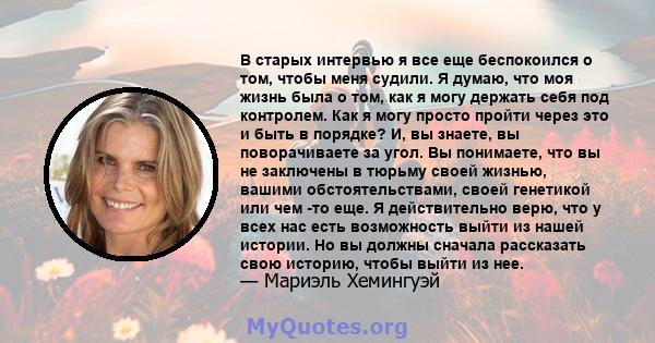 В старых интервью я все еще беспокоился о том, чтобы меня судили. Я думаю, что моя жизнь была о том, как я могу держать себя под контролем. Как я могу просто пройти через это и быть в порядке? И, вы знаете, вы