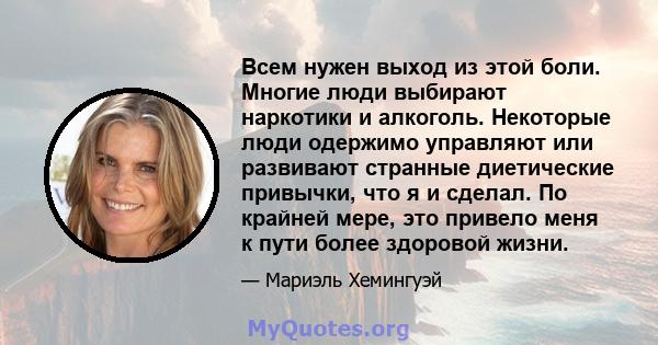 Всем нужен выход из этой боли. Многие люди выбирают наркотики и алкоголь. Некоторые люди одержимо управляют или развивают странные диетические привычки, что я и сделал. По крайней мере, это привело меня к пути более