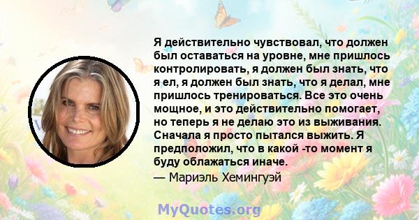 Я действительно чувствовал, что должен был оставаться на уровне, мне пришлось контролировать, я должен был знать, что я ел, я должен был знать, что я делал, мне пришлось тренироваться. Все это очень мощное, и это