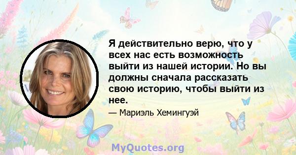 Я действительно верю, что у всех нас есть возможность выйти из нашей истории. Но вы должны сначала рассказать свою историю, чтобы выйти из нее.