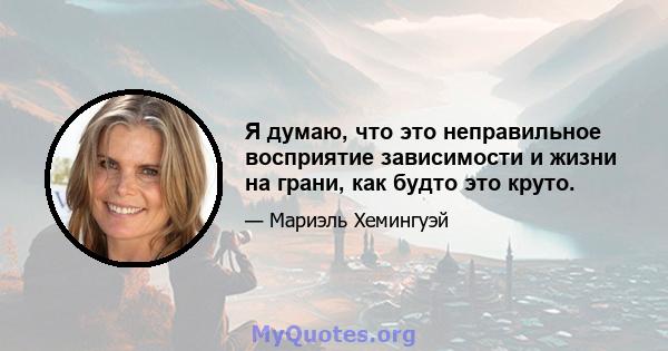 Я думаю, что это неправильное восприятие зависимости и жизни на грани, как будто это круто.