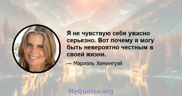 Я не чувствую себя ужасно серьезно. Вот почему я могу быть невероятно честным в своей жизни.