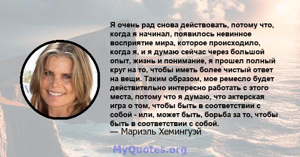 Я очень рад снова действовать, потому что, когда я начинал, появилось невинное восприятие мира, которое происходило, когда я, и я думаю сейчас через большой опыт, жизнь и понимание, я прошел полный круг на то, чтобы