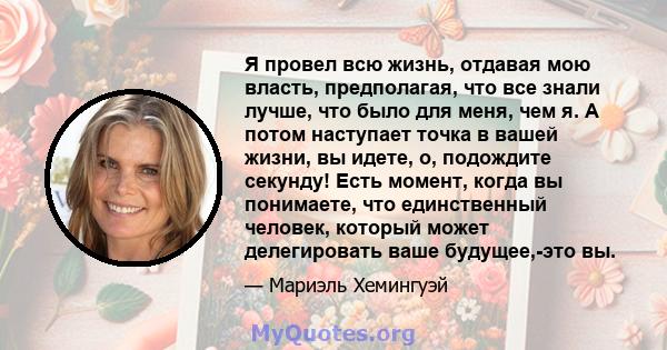 Я провел всю жизнь, отдавая мою власть, предполагая, что все знали лучше, что было для меня, чем я. А потом наступает точка в вашей жизни, вы идете, о, подождите секунду! Есть момент, когда вы понимаете, что