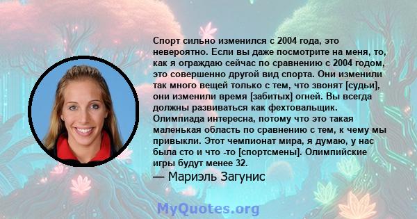 Спорт сильно изменился с 2004 года, это невероятно. Если вы даже посмотрите на меня, то, как я ограждаю сейчас по сравнению с 2004 годом, это совершенно другой вид спорта. Они изменили так много вещей только с тем, что