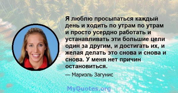 Я люблю просыпаться каждый день и ходить по утрам по утрам и просто усердно работать и устанавливать эти большие цели один за другим, и достигать их, и желая делать это снова и снова и снова. У меня нет причин