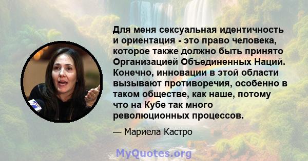 Для меня сексуальная идентичность и ориентация - это право человека, которое также должно быть принято Организацией Объединенных Наций. Конечно, инновации в этой области вызывают противоречия, особенно в таком обществе, 