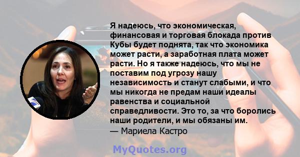 Я надеюсь, что экономическая, финансовая и торговая блокада против Кубы будет поднята, так что экономика может расти, а заработная плата может расти. Но я также надеюсь, что мы не поставим под угрозу нашу независимость