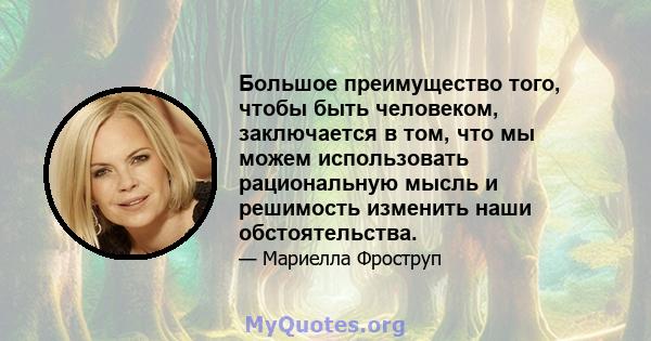 Большое преимущество того, чтобы быть человеком, заключается в том, что мы можем использовать рациональную мысль и решимость изменить наши обстоятельства.