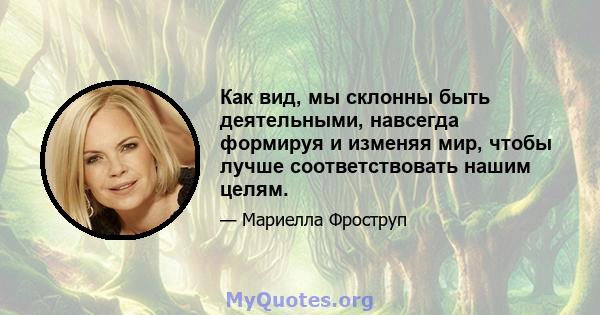 Как вид, мы склонны быть деятельными, навсегда формируя и изменяя мир, чтобы лучше соответствовать нашим целям.