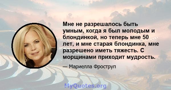 Мне не разрешалось быть умным, когда я был молодым и блондинкой, но теперь мне 50 лет, и мне старая блондинка, мне разрешено иметь тяжесть. С морщинами приходит мудрость.