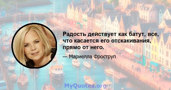 Радость действует как батут, все, что касается его отскакивания, прямо от него.