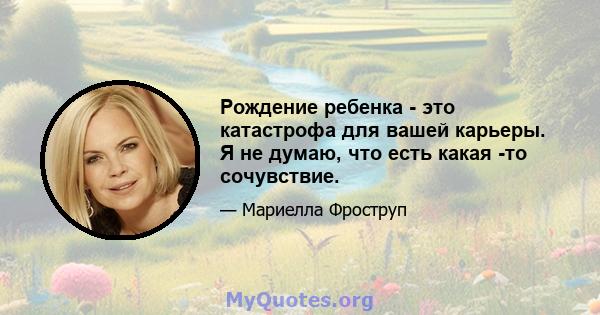 Рождение ребенка - это катастрофа для вашей карьеры. Я не думаю, что есть какая -то сочувствие.