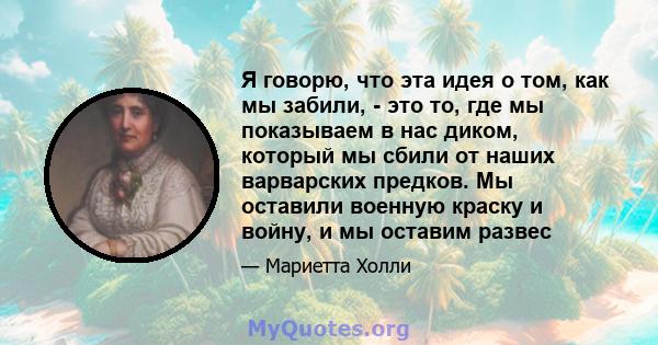 Я говорю, что эта идея о том, как мы забили, - это то, где мы показываем в нас диком, который мы сбили от наших варварских предков. Мы оставили военную краску и войну, и мы оставим развес