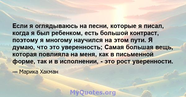 Если я оглядываюсь на песни, которые я писал, когда я был ребенком, есть большой контраст, поэтому я многому научился на этом пути. Я думаю, что это уверенность; Самая большая вещь, которая повлияла на меня, как в