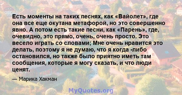 Есть моменты на таких песнях, как «Вайолет», где она все еще окутана метафорой, но это совершенно явно. А потом есть такие песни, как «Парень», где, очевидно, это прямо, очень, очень просто. Это весело играть со