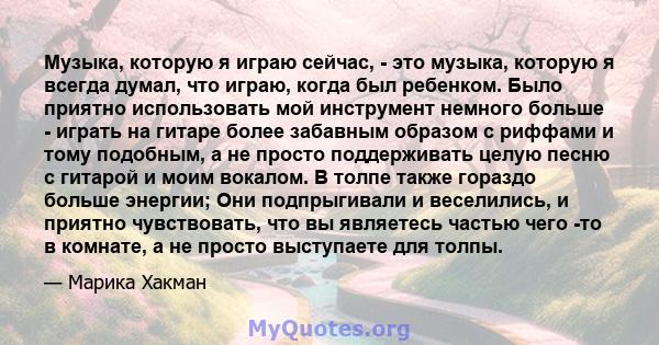 Музыка, которую я играю сейчас, - это музыка, которую я всегда думал, что играю, когда был ребенком. Было приятно использовать мой инструмент немного больше - играть на гитаре более забавным образом с риффами и тому