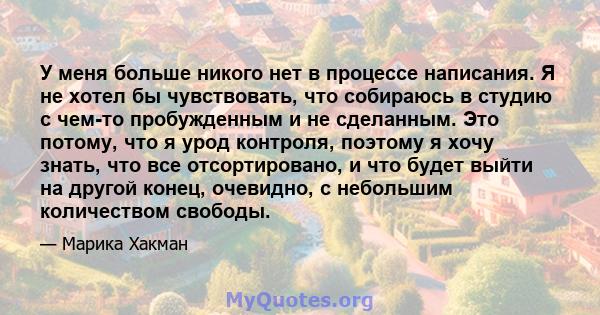 У меня больше никого нет в процессе написания. Я не хотел бы чувствовать, что собираюсь в студию с чем-то пробужденным и не сделанным. Это потому, что я урод контроля, поэтому я хочу знать, что все отсортировано, и что