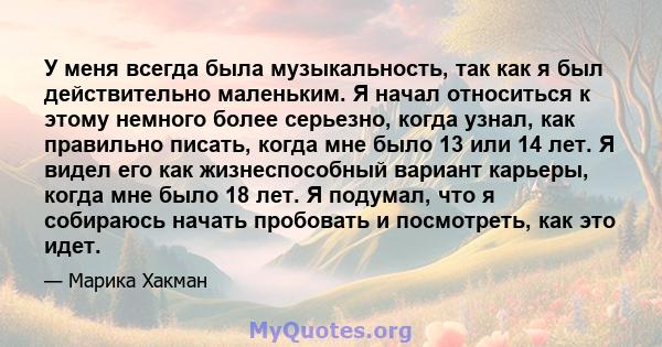 У меня всегда была музыкальность, так как я был действительно маленьким. Я начал относиться к этому немного более серьезно, когда узнал, как правильно писать, когда мне было 13 или 14 лет. Я видел его как жизнеспособный 